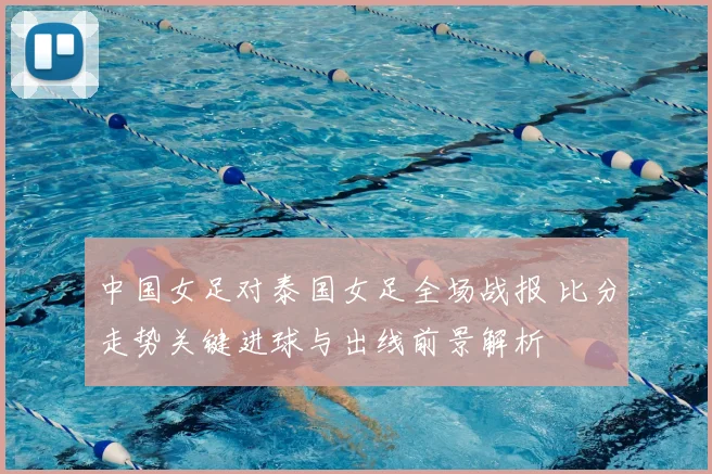 中国女足对泰国女足全场战报 比分走势关键进球与出线前景解析