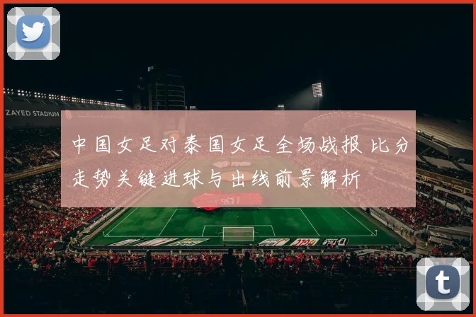 中国女足对泰国女足全场战报 比分走势关键进球与出线前景解析
