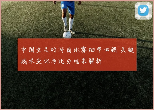 中国女足对河南比赛细节回顾 关键战术变化与比分结果解析