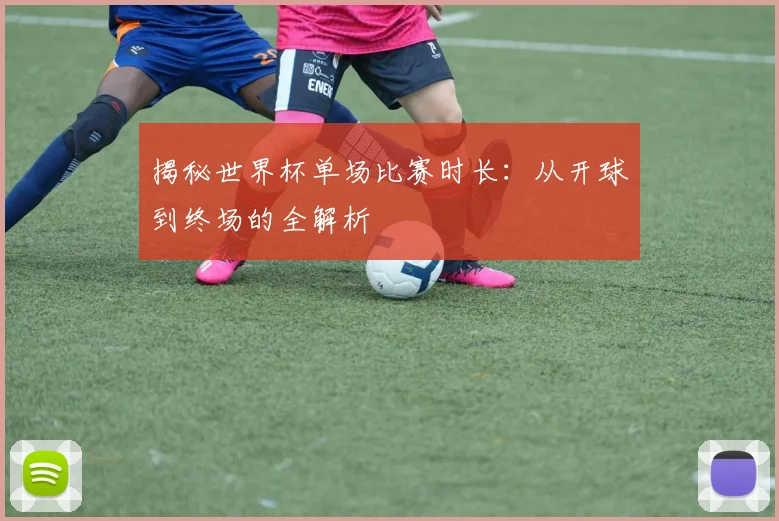 揭秘世界杯单场比赛时长：从开球到终场的全解析