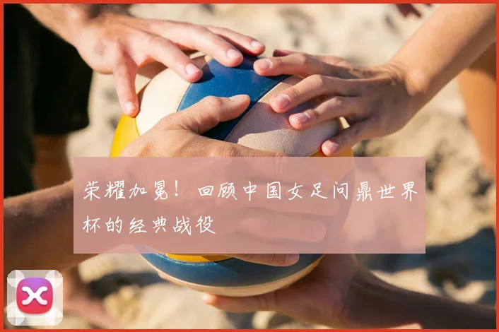 荣耀加冕！回顾中国女足问鼎世界杯的经典战役