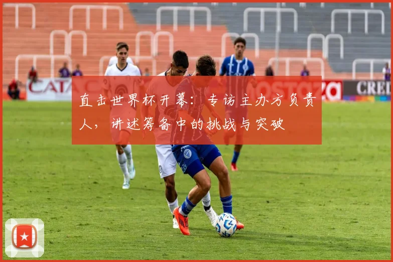 直击世界杯开幕：专访主办方负责人，讲述筹备中的挑战与突破