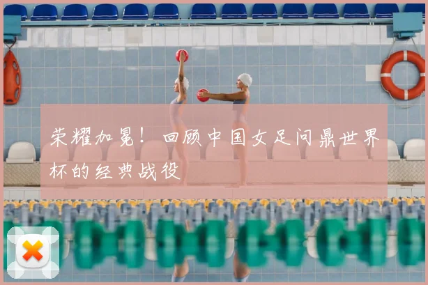 荣耀加冕！回顾中国女足问鼎世界杯的经典战役