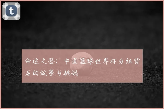 命运之签:中国篮球世界杯分组背后的故事与挑战