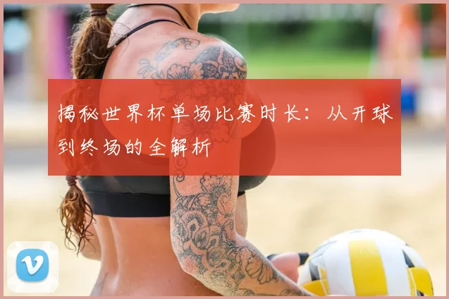 揭秘世界杯单场比赛时长：从开球到终场的全解析