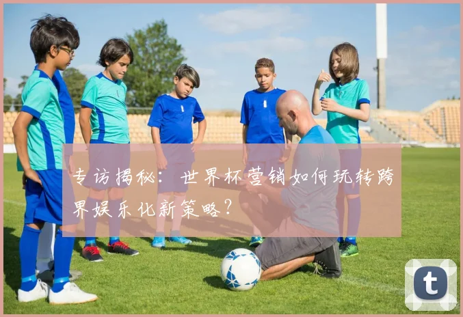 专访揭秘：世界杯营销如何玩转跨界娱乐化新策略？