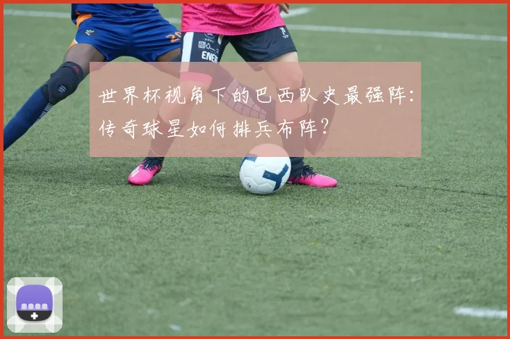 世界杯视角下的巴西队史最强阵：传奇球星如何排兵布阵？