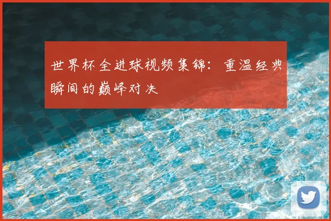 世界杯全进球视频集锦：重温经典瞬间的巅峰对决