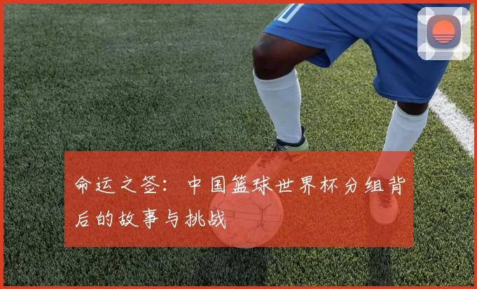 命运之签:中国篮球世界杯分组背后的故事与挑战