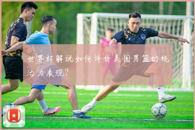世界杯解说如何评价美国男篮的统治力表现？