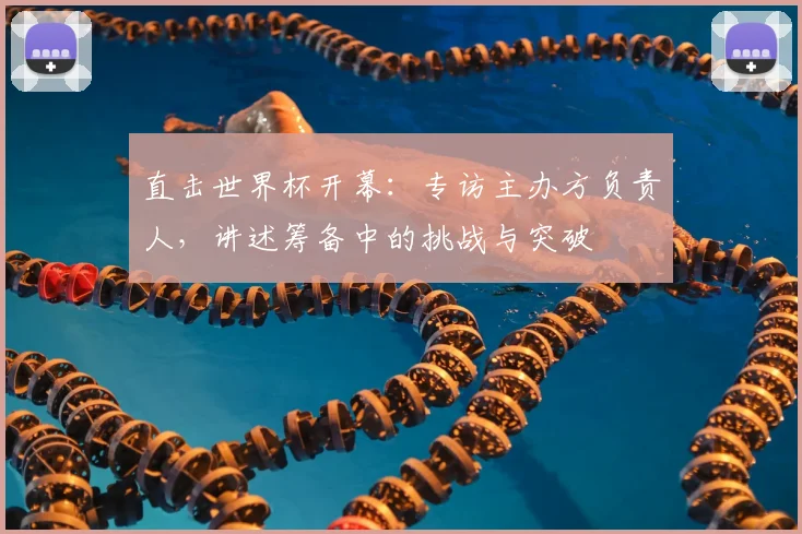 直击世界杯开幕:专访主办方负责人,讲述筹备中的挑战与突破